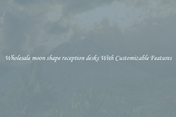 Wholesale moon shape reception desks With Customizable Features